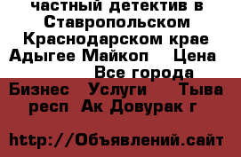 частный детектив в Ставропольском,Краснодарском крае,Адыгее(Майкоп) › Цена ­ 3 000 - Все города Бизнес » Услуги   . Тыва респ.,Ак-Довурак г.